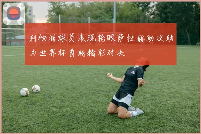 利物浦球员表现抢眼萨拉赫助攻助力世界杯首轮精彩对决