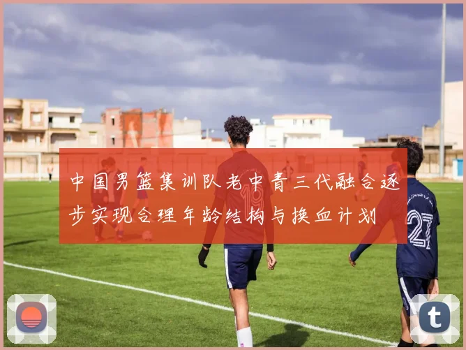中国男篮集训队老中青三代融合逐步实现合理年龄结构与换血计划
