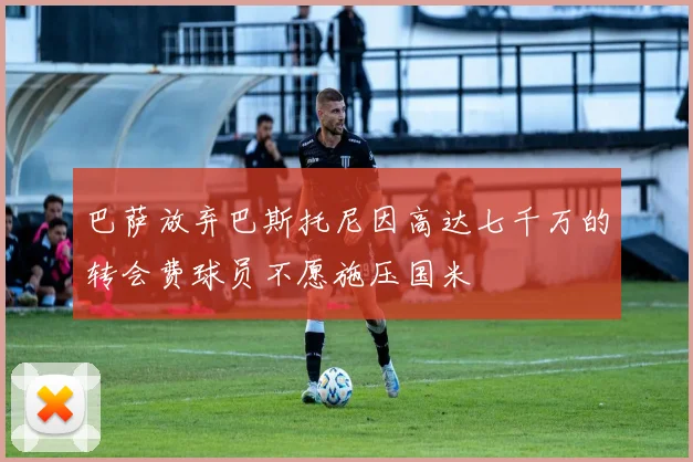巴萨放弃巴斯托尼因高达七千万的转会费球员不愿施压国米