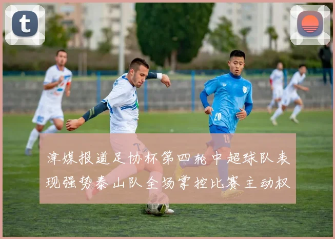 津媒报道足协杯第四轮中超球队表现强势泰山队全场掌控比赛主动权