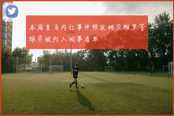 本周皇马内讧事件频发姆贝维罗等球员被列入闹事名单