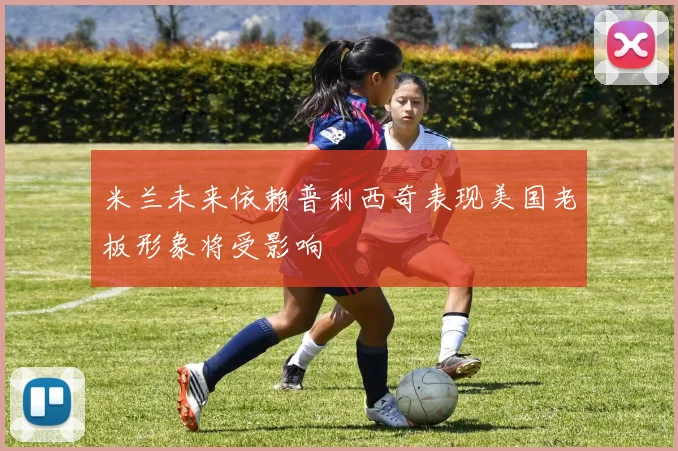 米兰未来依赖普利西奇表现美国老板形象将受影响