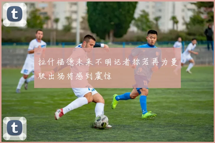 拉什福德未来不明记者称若再为曼联出场将感到震惊