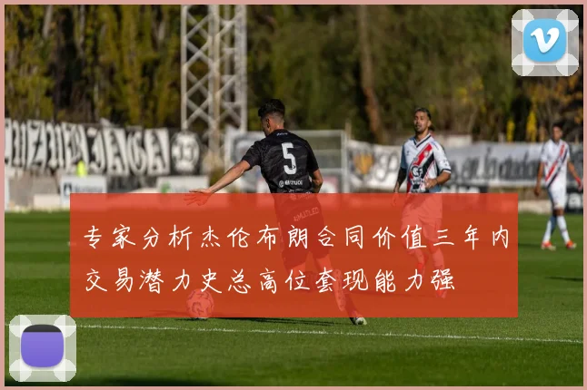 专家分析杰伦布朗合同价值三年内交易潜力史总高位套现能力强