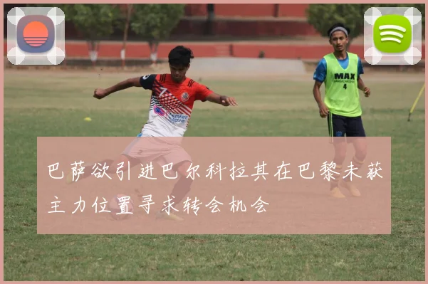 巴萨欲引进巴尔科拉其在巴黎未获主力位置寻求转会机会