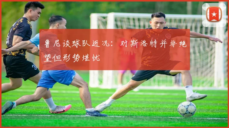 鲁尼谈球队近况：对斯洛特并非绝望但形势堪忧