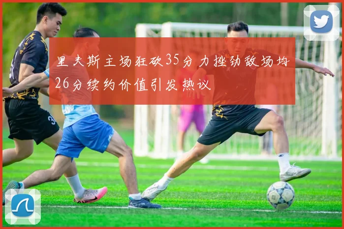 里夫斯主场狂砍35分力挫劲敌场均26分续约价值引发热议