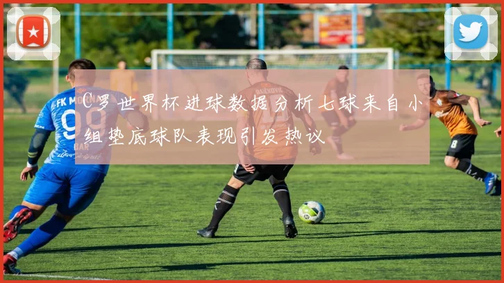 C罗世界杯进球数据分析七球来自小组垫底球队表现引发热议