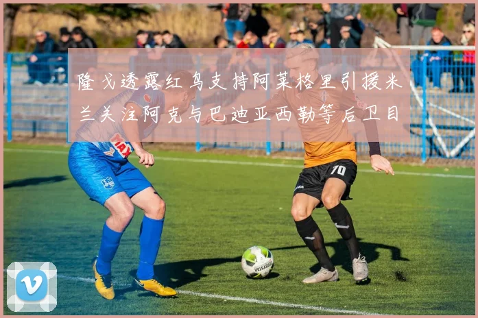 隆戈透露红鸟支持阿莱格里引援米兰关注阿克与巴迪亚西勒等后卫目标
