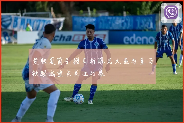 曼联夏窗引援目标曝光大鱼与皇马铁腰成重点关注对象