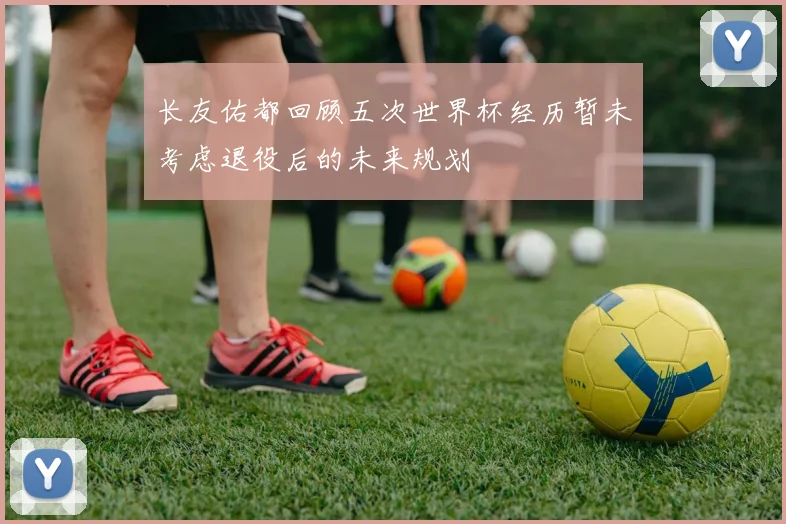 长友佑都回顾五次世界杯经历暂未考虑退役后的未来规划