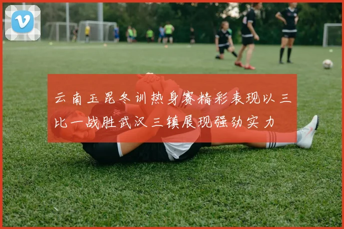 云南玉昆冬训热身赛精彩表现以三比一战胜武汉三镇展现强劲实力
