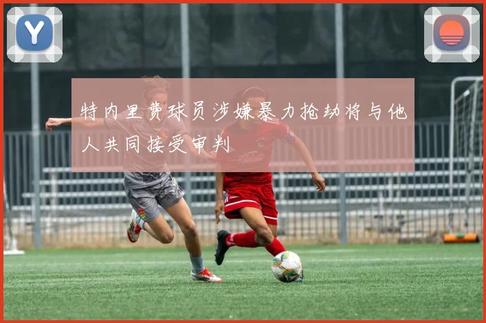 特内里费球员涉嫌暴力抢劫将与他人共同接受审判