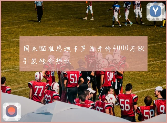 国米瞄准恩迪卡罗马开价4000万欧引发转会热议