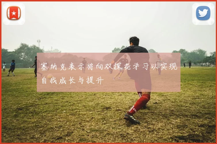塞纳克表示将向双探花学习以实现自我成长与提升