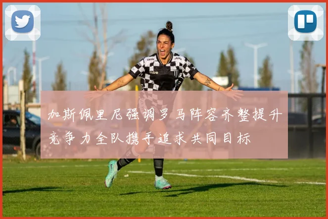 加斯佩里尼强调罗马阵容齐整提升竞争力全队携手追求共同目标