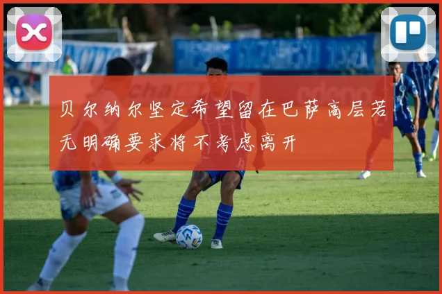 贝尔纳尔坚定希望留在巴萨高层若无明确要求将不考虑离开