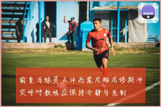 前皇马球员点评西蒙尼维尼修斯冲突呼吁教练应保持冷静与克制