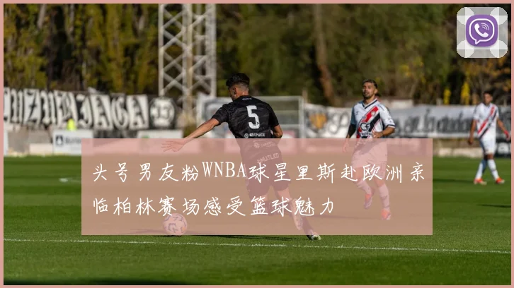 头号男友粉WNBA球星里斯赴欧洲亲临柏林赛场感受篮球魅力