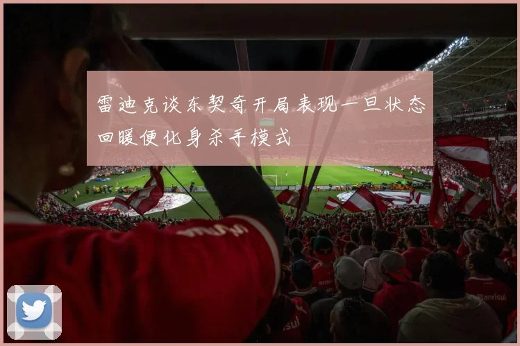 雷迪克谈东契奇开局表现一旦状态回暖便化身杀手模式