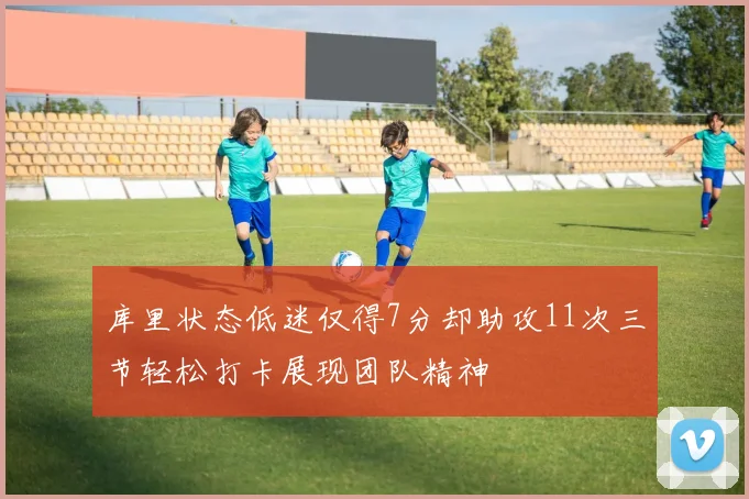 库里状态低迷仅得7分却助攻11次三节轻松打卡展现团队精神