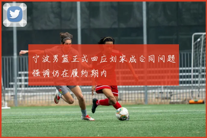 宁波男篮正式回应刘家成合同问题强调仍在履约期内