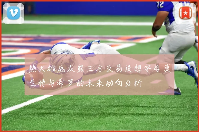 热火雄鹿灰熊三方交易设想字母莫兰特与希罗的未来动向分析
