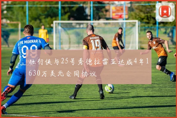 独行侠与25号秀德拉雷亚达成4年1630万美元合同协议