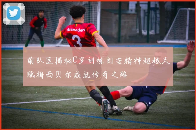 前队医揭秘C罗训练刻苦精神超越天赋梅西贝尔成就传奇之路