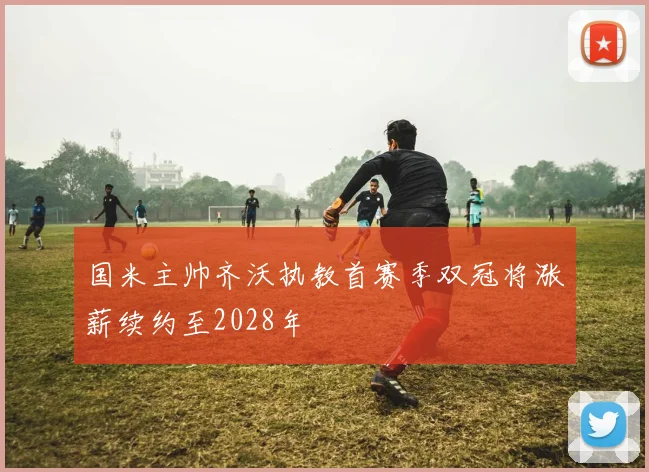 国米主帅齐沃执教首赛季双冠将涨薪续约至2028年