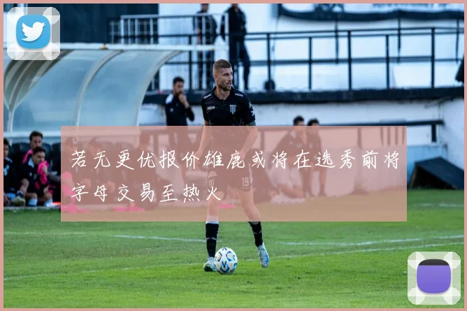 若无更优报价雄鹿或将在选秀前将字母交易至热火