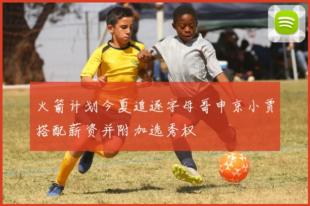 火箭计划今夏追逐字母哥申京小贾搭配薪资并附加选秀权