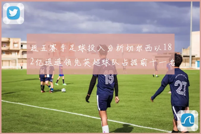 近五赛季足球投入分析切尔西以182亿遥遥领先英超球队占据前十一名